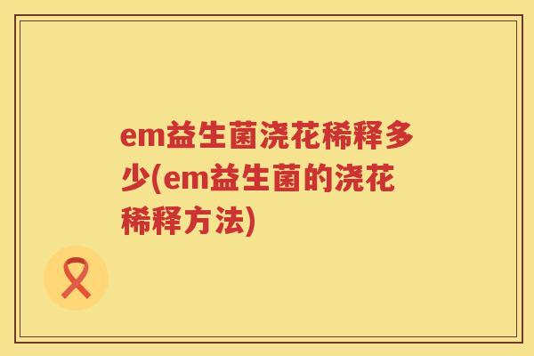em益生菌浇花稀释多少(em益生菌的浇花稀释方法) em益生菌浇花稀释多少(em益生菌的浇花稀释方法)