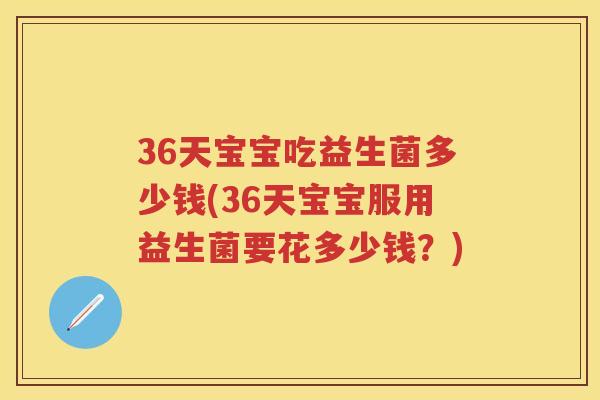 36天宝宝吃益生菌多少钱(36天宝宝服用益生菌要花多少钱?) 36天宝宝吃益生菌多少钱(36天宝宝服用益生菌要花多少钱?)
