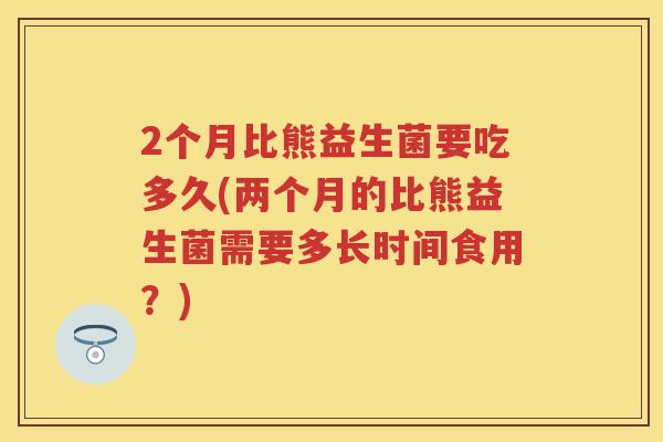 2个月比熊益生菌要吃多久(两个月的比熊益生菌需要多长时间食用?) 2个月比熊益生菌要吃多久(两个月的比熊益生菌需要多长时间食用?)