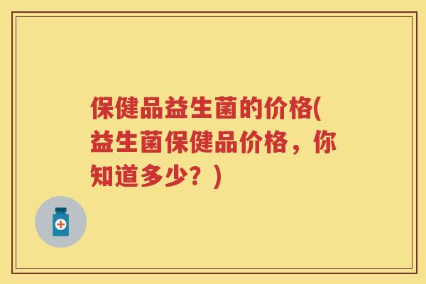 保健品益生菌的价格(益生菌保健品价格,你知道多少?) 保健品益生菌的价格(益生菌保健品价格,你知道多少?)
