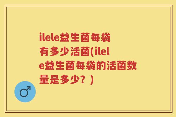 ilele益生菌每袋有多少活菌(ilele益生菌每袋的活菌数量是多少?) ilele益生菌每袋有多少活菌(ilele益生菌每袋的活菌数量是多少?)