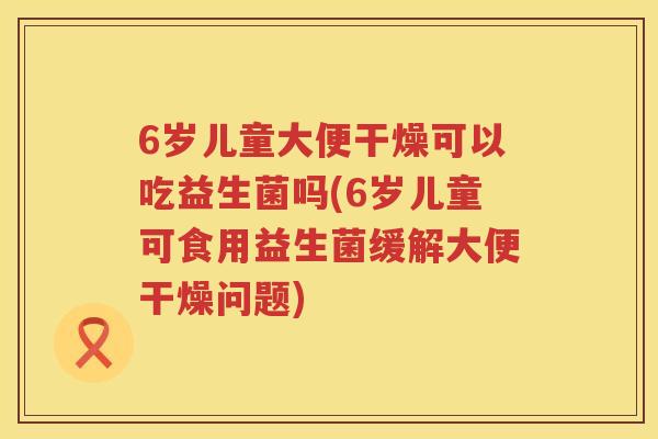 6岁儿童大便干燥可以吃益生菌吗(6岁儿童可食用益生菌缓解大便干燥问题)