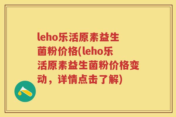 leho乐活原素益生菌粉价格(leho乐活原素益生菌粉价格变动,详情点击了解) leho乐活原素益生菌粉价格(leho乐活原素益生菌粉价格变动,详情点击了解)