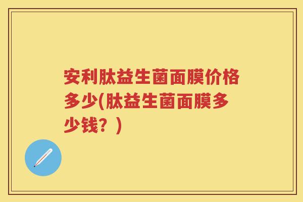 安利肽益生菌面膜价格多少(肽益生菌面膜多少钱?) 安利肽益生菌面膜价格多少(肽益生菌面膜多少钱?)
