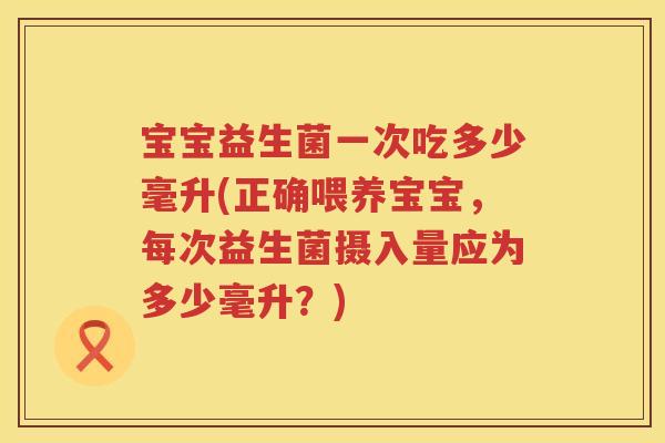 宝宝益生菌一次吃多少毫升(正确喂养宝宝，每次益生菌摄入量应为多少毫升？)