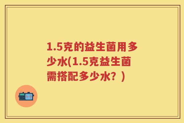 1.5克的益生菌用多少水(1.5克益生菌需搭配多少水?) 1.5克的益生菌用多少水(1.5克益生菌需搭配多少水?)