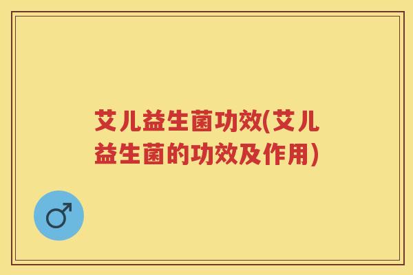 艾儿益生菌功效(艾儿益生菌的功效及作用) 艾儿益生菌功效(艾儿益生菌的功效及作用)