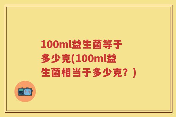100ml益生菌等于多少克(100ml益生菌相当于多少克?) 100ml益生菌等于多少克(100ml益生菌相当于多少克?)