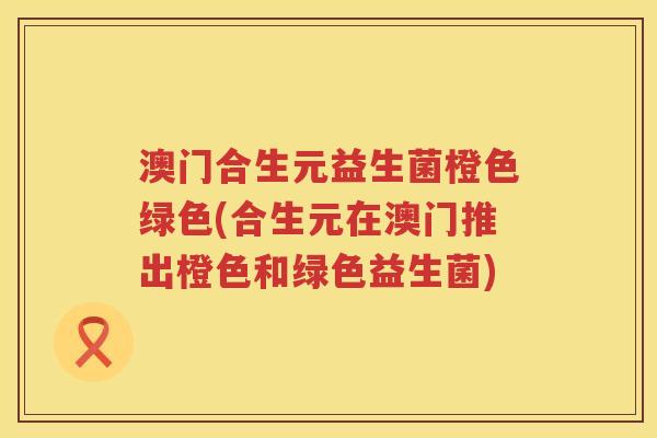 澳门合生元益生菌橙色绿色(合生元在澳门推出橙色和绿色益生菌) 澳门合生元益生菌橙色绿色(合生元在澳门推出橙色和绿色益生菌)
