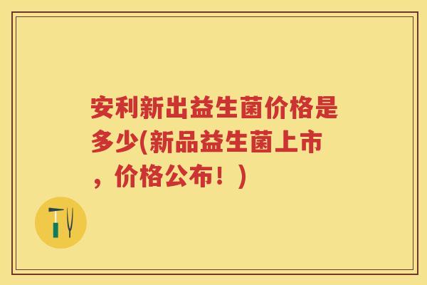 安利新出益生菌价格是多少(新品益生菌上市,价格公布!) 安利新出益生菌价格是多少(新品益生菌上市,价格公布!)