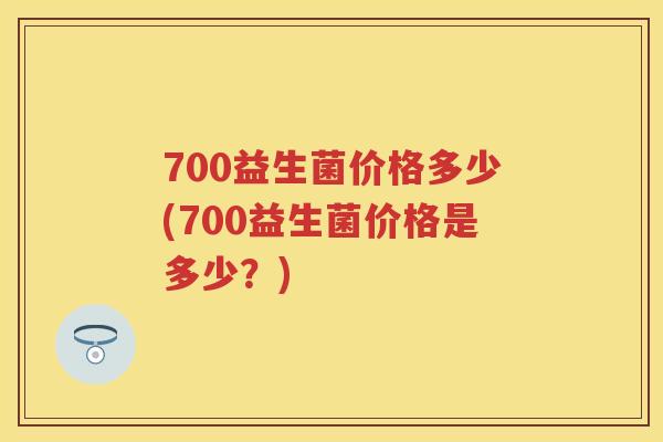 700益生菌价格多少(700益生菌价格是多少?) 700益生菌价格多少(700益生菌价格是多少?)