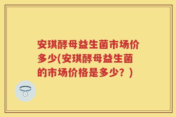 安琪酵母益生菌市场价多少(安琪酵母益生菌的市场价格是多少?) 安琪酵母益生菌市场价多少(安琪酵母益生菌的市场价格是多少?)