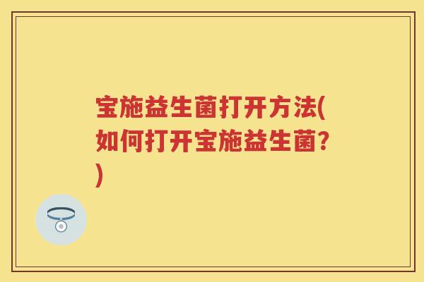 宝施益生菌打开方法(如何打开宝施益生菌?) 宝施益生菌打开方法(如何打开宝施益生菌?)