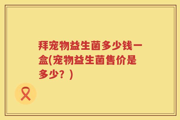 拜宠物益生菌多少钱一盒(宠物益生菌售价是多少?) 拜宠物益生菌多少钱一盒(宠物益生菌售价是多少?)
