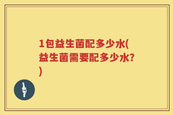 1包益生菌配多少水(益生菌需要配多少水?) 1包益生菌配多少水(益生菌需要配多少水?)