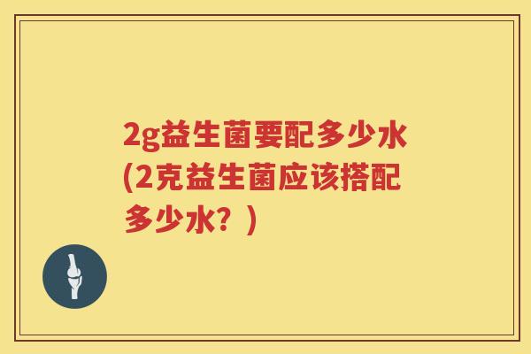 2g益生菌要配多少水(2克益生菌应该搭配多少水？)