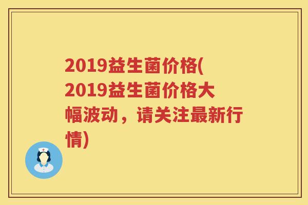 2019益生菌价格(2019益生菌价格大幅波动,请关注新行情) 2019益生菌价格(2019益生菌价格大幅波动,请关注新行情)