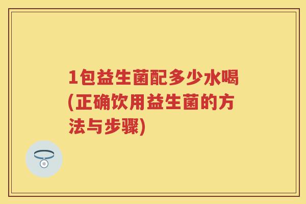 1包益生菌配多少水喝(正确饮用益生菌的方法与步骤) 1包益生菌配多少水喝(正确饮用益生菌的方法与步骤)