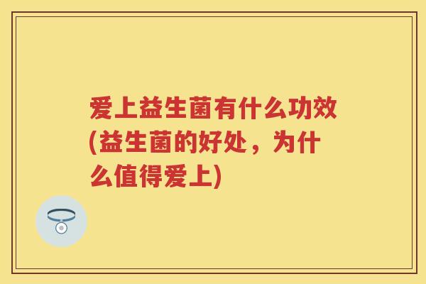 爱上益生菌有什么功效(益生菌的好处,为什么值得爱上) 爱上益生菌有什么功效(益生菌的好处,为什么值得爱上)