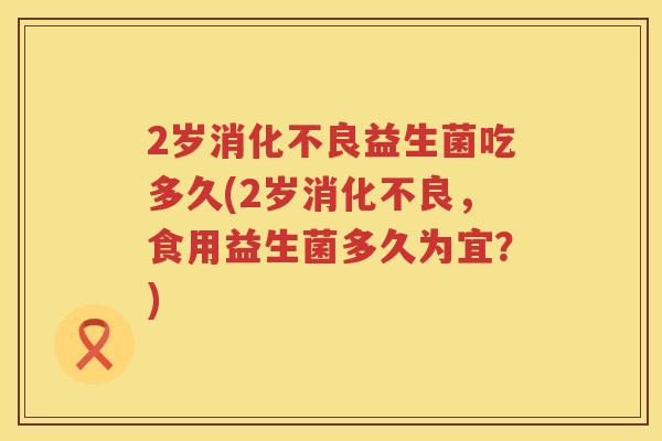 2岁益生菌吃多久(2岁,食用益生菌多久为宜?) 2岁益生菌吃多久(2岁,食用益生菌多久为宜?)