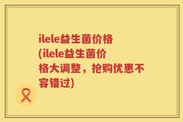ilele益生菌价格(ilele益生菌价格大调整,抢购优惠不容错过) ilele益生菌价格(ilele益生菌价格大调整,抢购优惠不容错过)