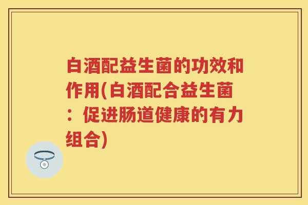 白酒配益生菌的功效和作用(白酒配合益生菌：促进肠道健康的有力组合)