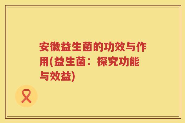 安徽益生菌的功效与作用(益生菌:探究功能与效益) 安徽益生菌的功效与作用(益生菌:探究功能与效益)