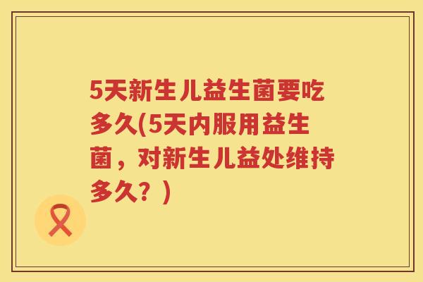 5天新生儿益生菌要吃多久(5天内服用益生菌,对新生儿益处维持多久?) 5天新生儿益生菌要吃多久(5天内服用益生菌,对新生儿益处维持多久?)