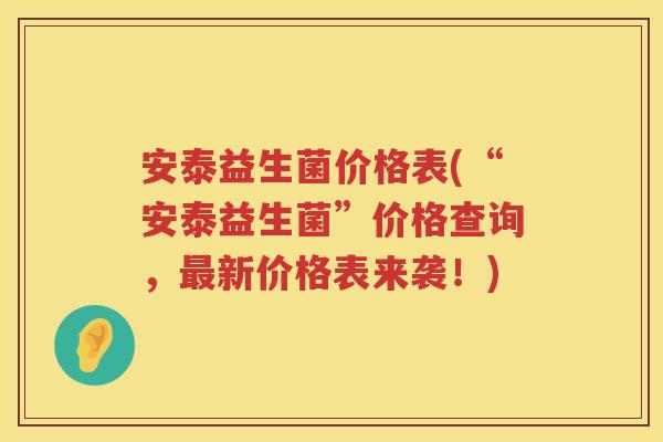 安泰益生菌价格表(“安泰益生菌”价格查询,新价格表来袭!) 安泰益生菌价格表(“安泰益生菌”价格查询,新价格表来袭!)