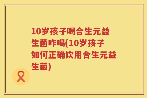 10岁孩子喝合生元益生菌咋喝(10岁孩子如何正确饮用合生元益生菌) 10岁孩子喝合生元益生菌咋喝(10岁孩子如何正确饮用合生元益生菌)