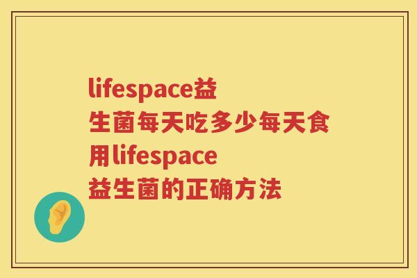 lifespace益生菌每天吃多少每天食用lifespace益生菌的正确方法 lifespace益生菌每天吃多少每天食用lifespace益生菌的正确方法