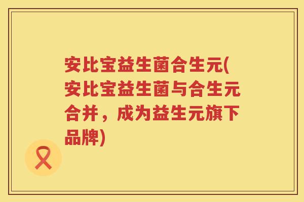 安比宝益生菌合生元(安比宝益生菌与合生元合并,成为益生元旗下品牌) 安比宝益生菌合生元(安比宝益生菌与合生元合并,成为益生元旗下品牌)