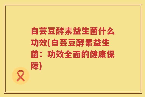白芸豆酵素益生菌什么功效(白芸豆酵素益生菌:功效全面的健康保障) 白芸豆酵素益生菌什么功效(白芸豆酵素益生菌:功效全面的健康保障)