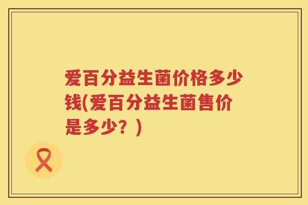 爱百分益生菌价格多少钱(爱百分益生菌售价是多少?) 爱百分益生菌价格多少钱(爱百分益生菌售价是多少?)