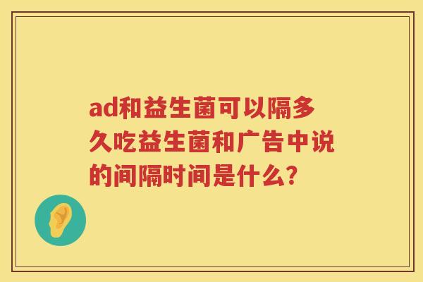 ad和益生菌可以隔多久吃益生菌和广告中说的间隔时间是什么? ad和益生菌可以隔多久吃益生菌和广告中说的间隔时间是什么?