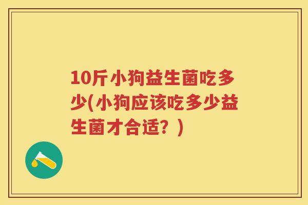 10斤小狗益生菌吃多少(小狗应该吃多少益生菌才合适?) 10斤小狗益生菌吃多少(小狗应该吃多少益生菌才合适?)