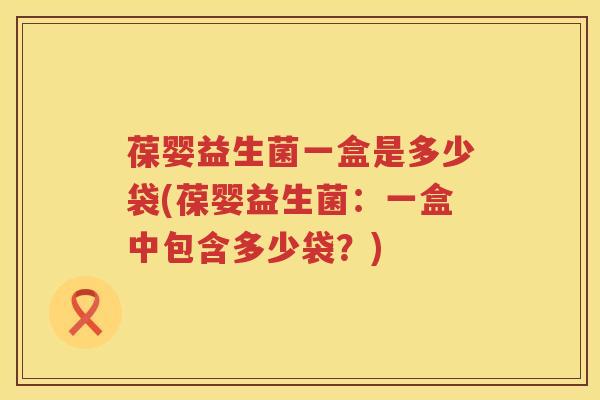 葆婴益生菌一盒是多少袋(葆婴益生菌:一盒中包含多少袋?) 葆婴益生菌一盒是多少袋(葆婴益生菌:一盒中包含多少袋?)