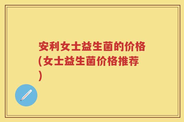 安利女士益生菌的价格(女士益生菌价格推荐)