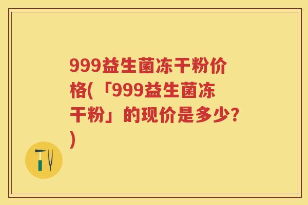 999益生菌冻干粉价格(「999益生菌冻干粉」的现价是多少？)