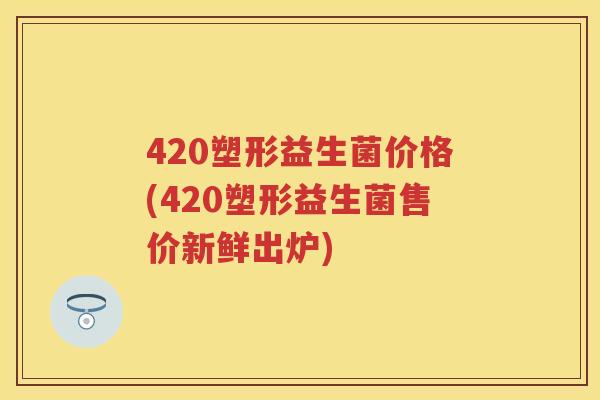 420塑形益生菌价格(420塑形益生菌售价新鲜出炉)