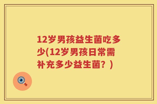 12岁男孩益生菌吃多少(12岁男孩日常需补充多少益生菌?) 12岁男孩益生菌吃多少(12岁男孩日常需补充多少益生菌?)