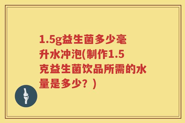 1.5g益生菌多少毫升水冲泡(制作1.5克益生菌饮品所需的水量是多少?) 1.5g益生菌多少毫升水冲泡(制作1.5克益生菌饮品所需的水量是多少?)