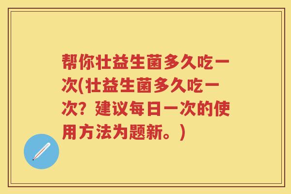 帮你壮益生菌多久吃一次(壮益生菌多久吃一次?建议每日一次的使用方法为题新。) 帮你壮益生菌多久吃一次(壮益生菌多久吃一次?建议每日一次的使用方法为题新。)