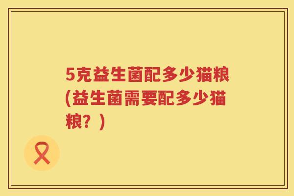 5克益生菌配多少猫粮(益生菌需要配多少猫粮?) 5克益生菌配多少猫粮(益生菌需要配多少猫粮?)