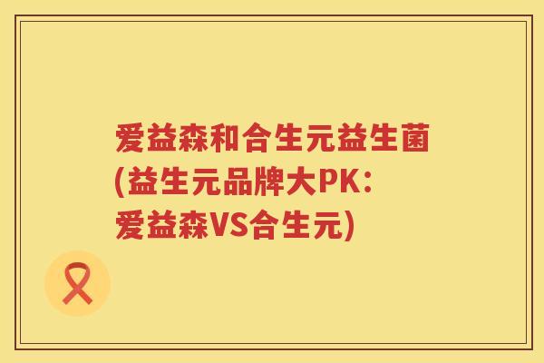 爱益森和合生元益生菌(益生元品牌大PK:爱益森VS合生元) 爱益森和合生元益生菌(益生元品牌大PK:爱益森VS合生元)