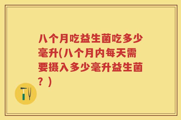 八个月吃益生菌吃多少毫升(八个月内每天需要摄入多少毫升益生菌？)