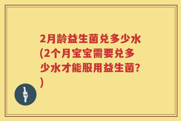 2月龄益生菌兑多少水(2个月宝宝需要兑多少水才能服用益生菌?) 2月龄益生菌兑多少水(2个月宝宝需要兑多少水才能服用益生菌?)