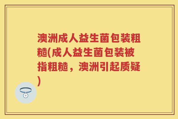 澳洲成人益生菌包装粗糙(成人益生菌包装被指粗糙,澳洲引起质疑) 澳洲成人益生菌包装粗糙(成人益生菌包装被指粗糙,澳洲引起质疑)