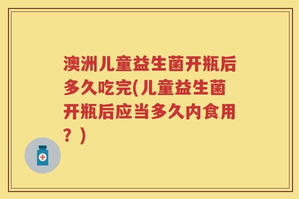 澳洲儿童益生菌开瓶后多久吃完(儿童益生菌开瓶后应当多久内食用？)