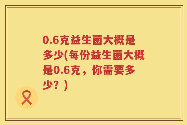 0.6克益生菌大概是多少(每份益生菌大概是0.6克，你需要多少？)